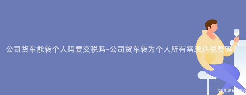 公司货车能转个人吗要交税吗-公司货车转为个人所有需缴纳税费吗？