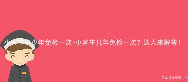 小客车多少年免检一次-小客车几年免检一次？达人来解答！