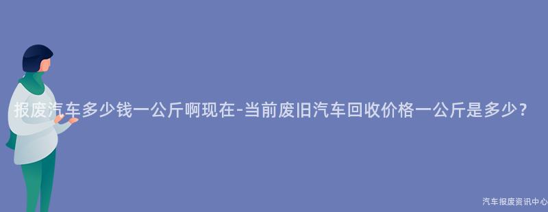 报废汽车多少钱一公斤啊现在-当前废旧汽车回收价格一公斤是多少？