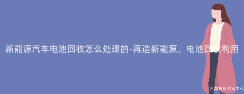 新能源汽车电池回收怎么处理的-再造新能源，电池回收利用