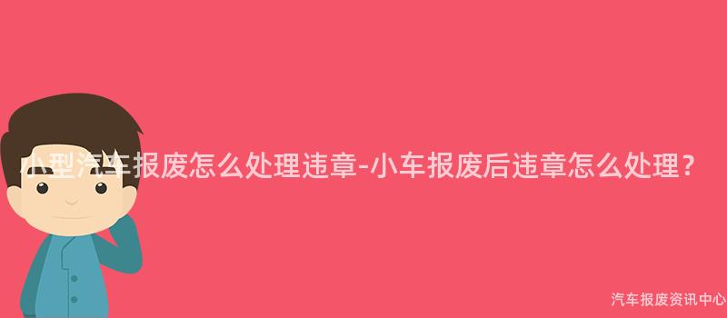 小型汽车报废怎么处理违章-小车报废后违章怎么处理？