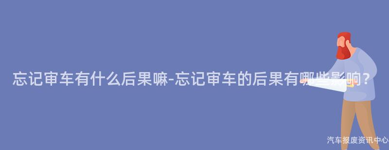 忘记审车有什么后果嘛-忘记审车的后果有哪些影响？