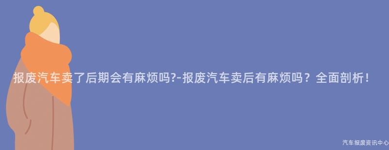 报废汽车卖了后期会有麻烦吗?-报废汽车卖后有麻烦吗？全面剖析！