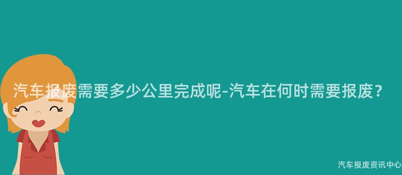 汽车报废需要多少公里完成呢-汽车在何时需要报废？