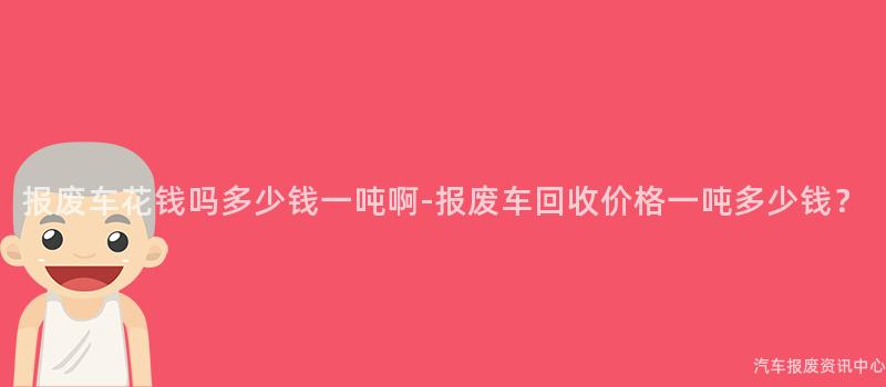 报废车花钱吗多少钱一吨啊-报废车回收价格一吨多少钱？