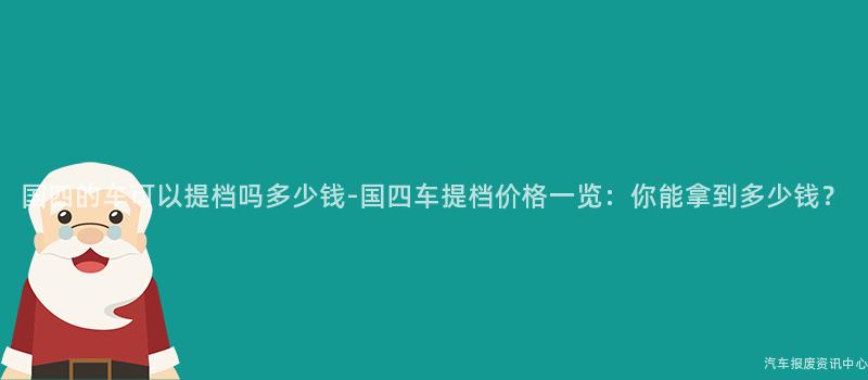 国四的车可以提档吗多少钱-国四车提档价格一览：你能拿到多少钱？