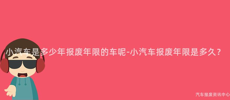 小汽车是多少年报废年限的车呢-小汽车报废年限是多久？