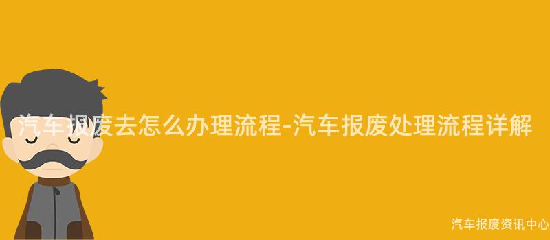 汽车报废去怎么办理流程-汽车报废处理流程详解