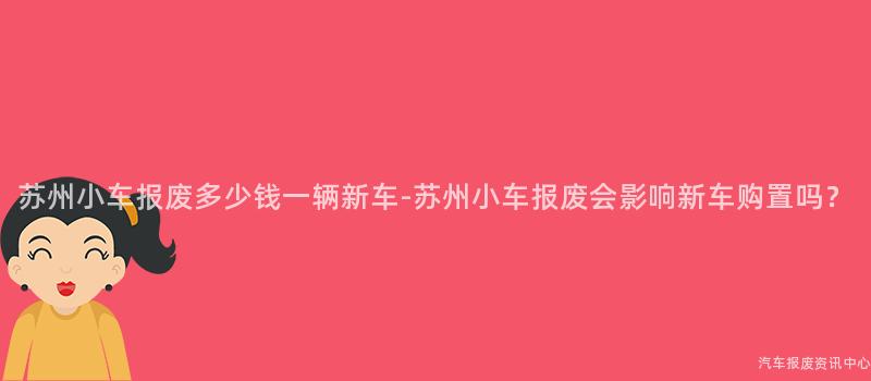 苏州小车报废多少钱一辆新车-苏州小车报废会影响新车购置吗？