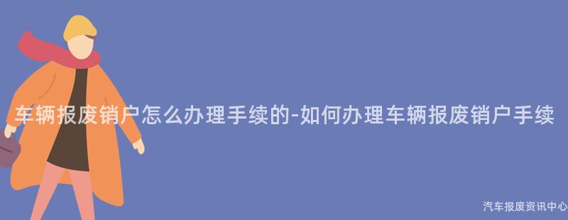 车辆报废销户怎么办理手续的-如何办理车辆报废销户手续