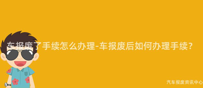 车报废了手续怎么办理-车报废后如何办理手续？