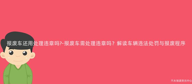 报废车还用处理违章吗?-报废车需处理违章吗？解读车辆违法处罚与报废程序