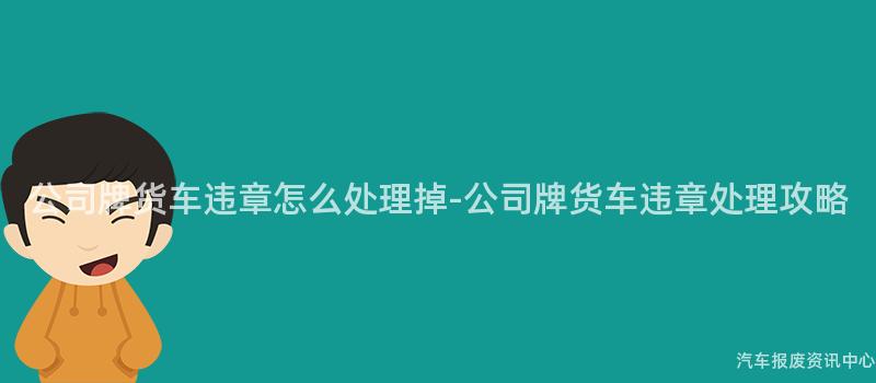 公司牌货车违章怎么处理掉-公司牌货车违章处理攻略