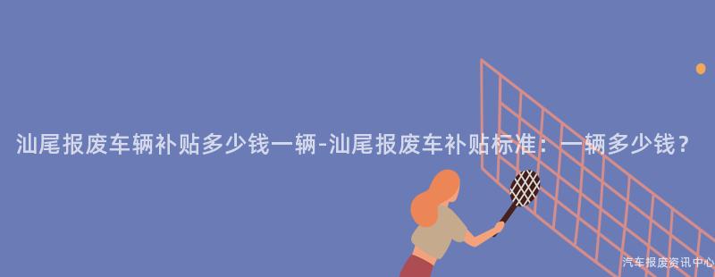 汕尾报废车辆补贴多少钱一辆-汕尾报废车补贴标准：一辆多少钱？