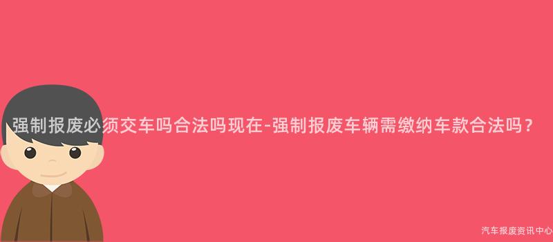 强制报废必须交车吗合法吗现在-强制报废车辆需缴纳车款合法吗？