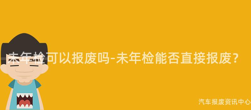 未年检可以报废吗-未年检能否直接报废？