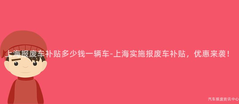 上海报废车补贴多少钱一辆车-上海实施报废车补贴，优惠来袭！