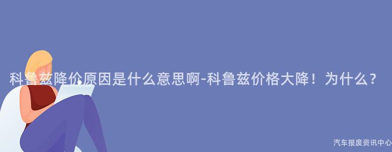 科鲁兹降价原因是什么意思啊-科鲁兹价格大降！为什么？