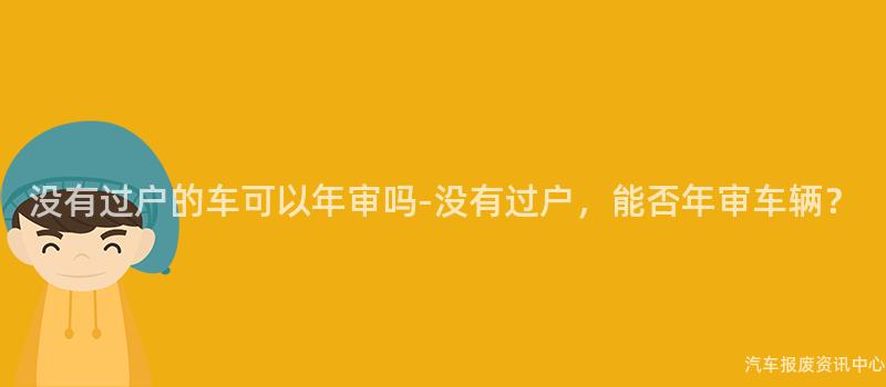 没有过户的车可以年审吗-没有过户，能否年审车辆？