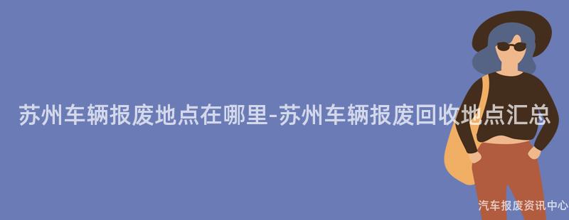 苏州车辆报废地点在哪里-苏州车辆报废回收地点汇总