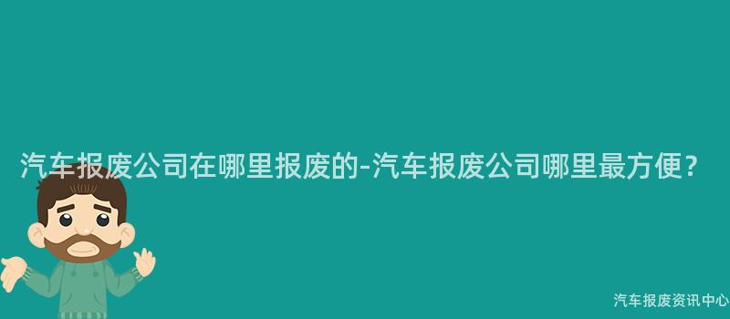 汽车报废公司在哪里报废的-汽车报废公司哪里最方便？