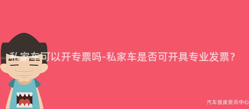 私家车可以开专票吗-私家车是否可开具专业发票？