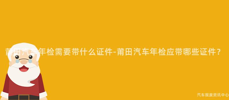 莆田汽车年检需要带什么证件-莆田汽车年检应带哪些证件？