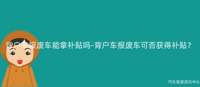 背户车报废车能拿补贴吗-背户车报废车可否获得补贴？