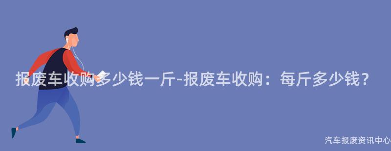报废车收购多少钱一斤-报废车收购：每斤多少钱？