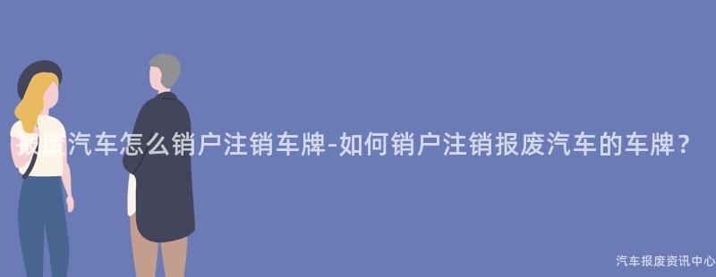 报废汽车怎么销户注销车牌-如何销户注销报废汽车的车牌？