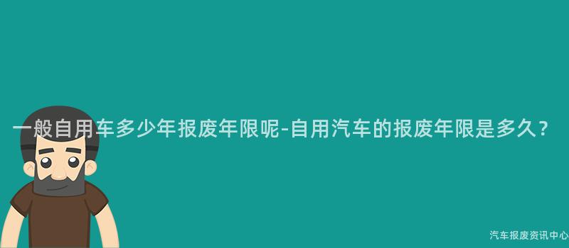 一般自用车多少年报废年限呢-自用汽车的报废年限是多久？