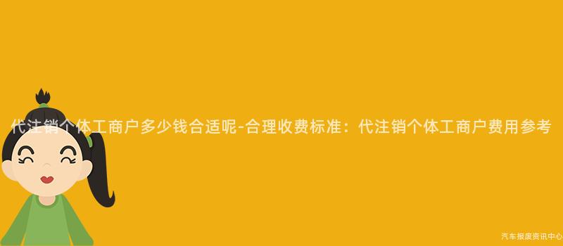 代注销个体工商户多少钱合适呢-合理收费标准：代注销个体工商户费用参考