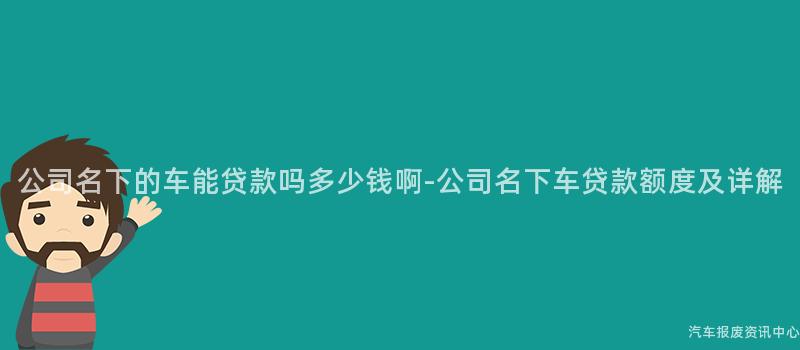 公司名下的车能贷款吗多少钱啊-公司名下车贷款额度及详解