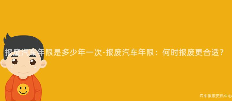 报废汽车年限是多少年一次-报废汽车年限：何时报废更合适？