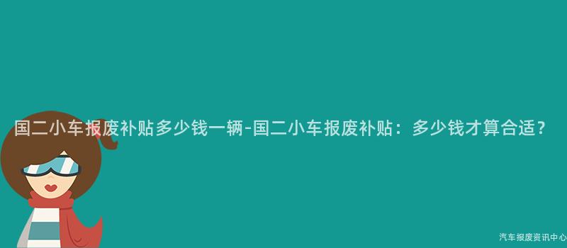国二小车报废补贴多少钱一辆-国二小车报废补贴：多少钱才算合适？