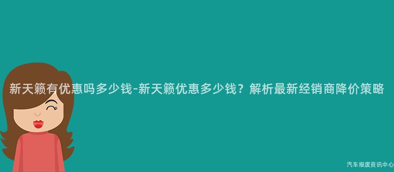 新天籁有优惠吗多少钱-新天籁优惠多少钱？解析最新经销商降价策略