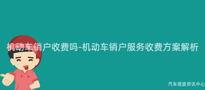 机动车销户收费吗-机动车销户服务收费方案解析
