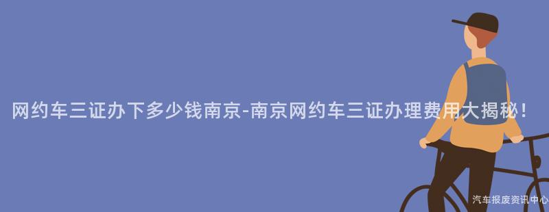 网约车三证办下多少钱南京-南京网约车三证办理费用大揭秘！