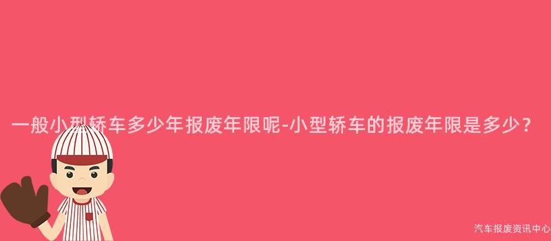 一般小型轿车多少年报废年限呢-小型轿车的报废年限是多少？