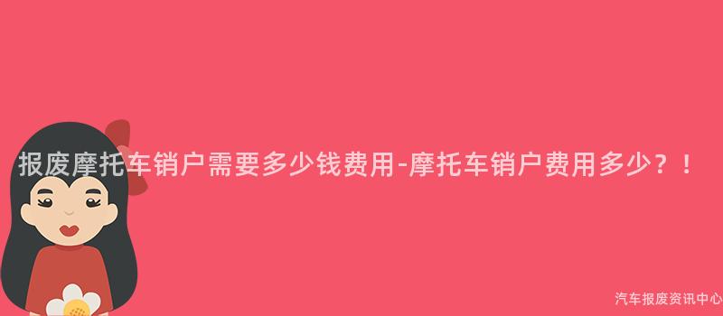 报废摩托车销户需要多少钱费用-摩托车销户费用多少？！