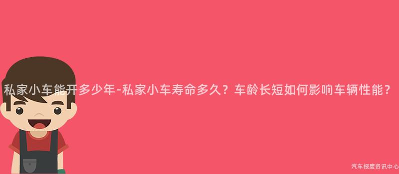 私家小车能开多少年-私家小车寿命多久？车龄长短如何影响车辆性能？