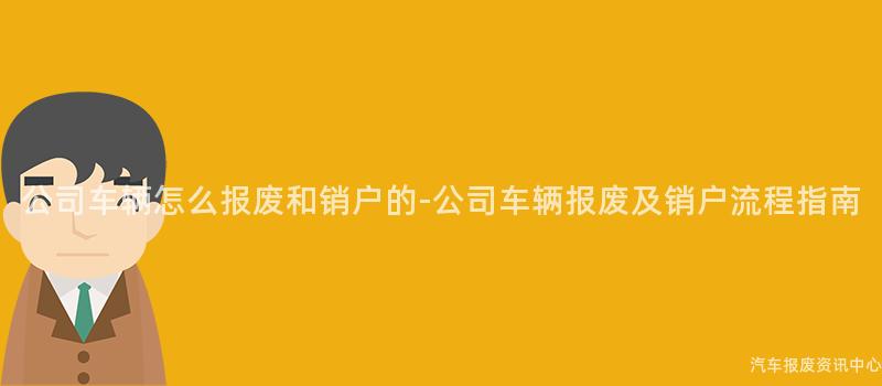 公司车辆怎么报废和销户的-公司车辆报废及销户流程指南