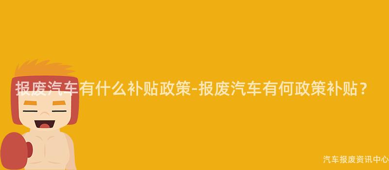 报废汽车有什么补贴政策-报废汽车有何政策补贴？