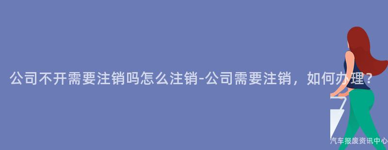 公司不开需要注销吗怎么注销-公司需要注销，如何办理？