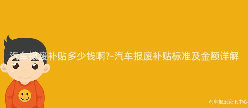 汽车报废补贴多少钱啊?-汽车报废补贴标准及金额详解