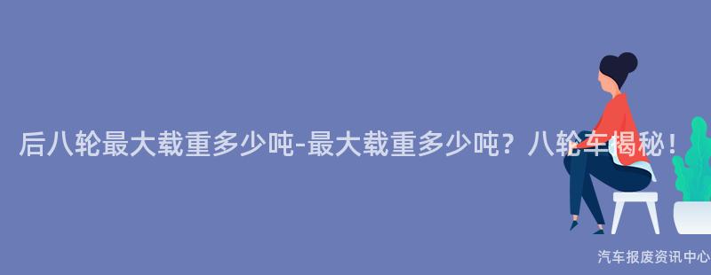 后八轮最大载重多少吨-最大载重多少吨？八轮车揭秘！