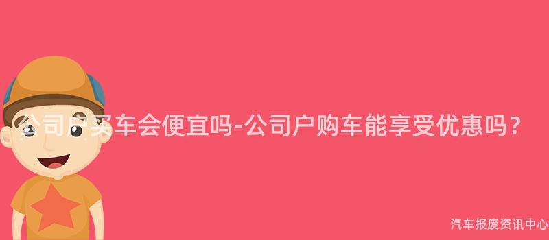 公司户买车会便宜吗-公司户购车能享受优惠吗？