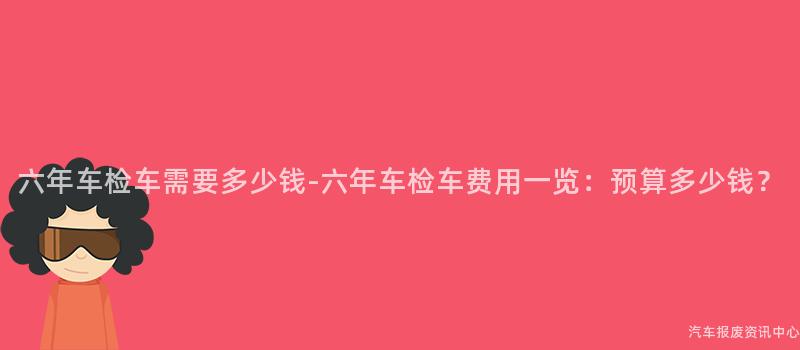 六年车检车需要多少钱-六年车检车费用一览：预算多少钱？