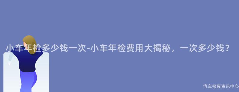 小车年检多少钱一次-小车年检费用大揭秘，一次多少钱？