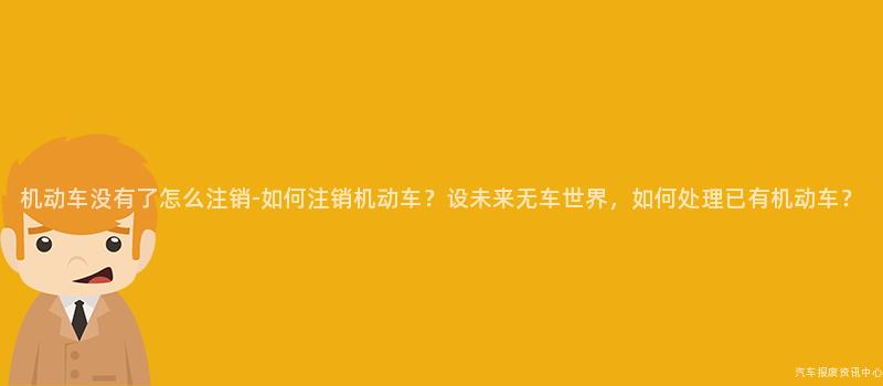 机动车没有了怎么注销-如何注销机动车？设未来无车世界，如何处理已有机动车？